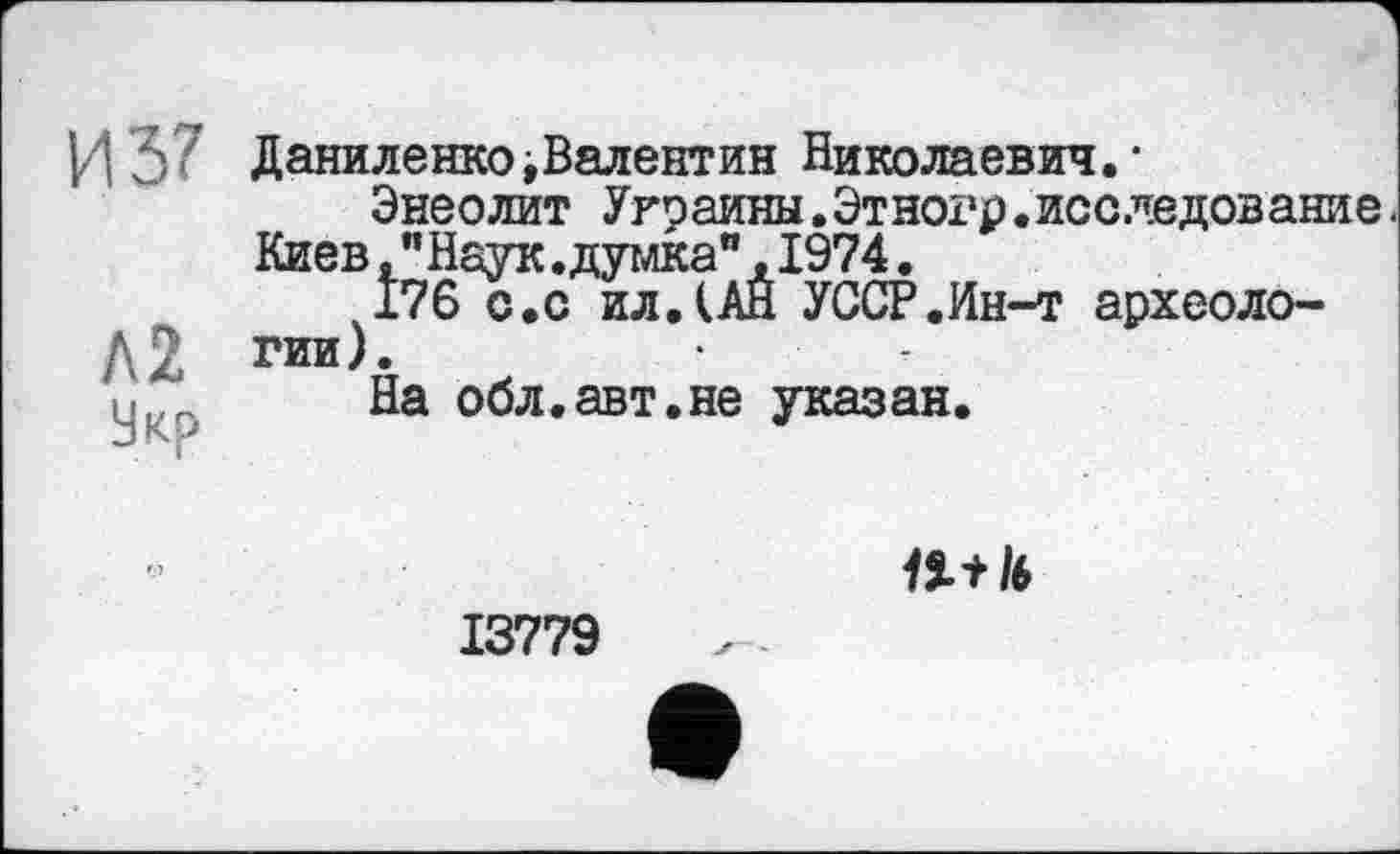 ﻿|/| 3 ( Даниленко ^Валентин Николаевич. •
Энеолит Украины.Этногр.исследование Киев, "Наук.думка",1974.
176 с.с ил.(АЙ УССР.Ин-т археоло-д2 гии).	•
□ На обл.авт.не указан.
13779